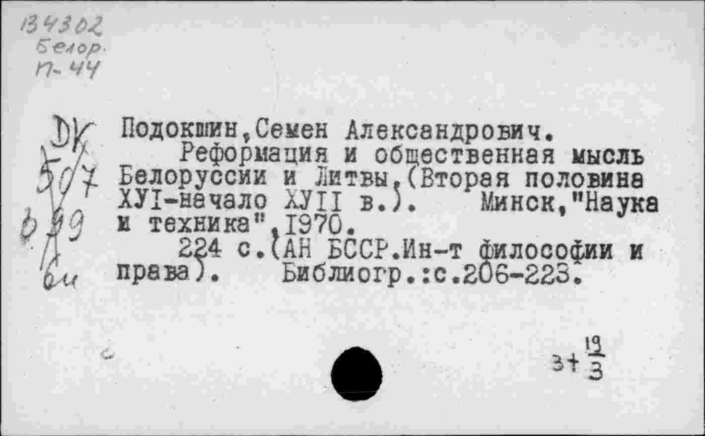 ﻿Б-е^ор п- чу
Подокон, Семен Александрович.
? Реформация и общественная мысль
I Белоруссии и Литвы.(Вторая половина ХУ1-начало ХУП в.5.	* Минск,"Наука
и техника”.1970.
224 СДАН БССР.Ин-т философии и права). Библиогр.:с.206-223.